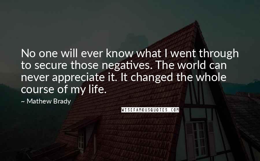 Mathew Brady Quotes: No one will ever know what I went through to secure those negatives. The world can never appreciate it. It changed the whole course of my life.