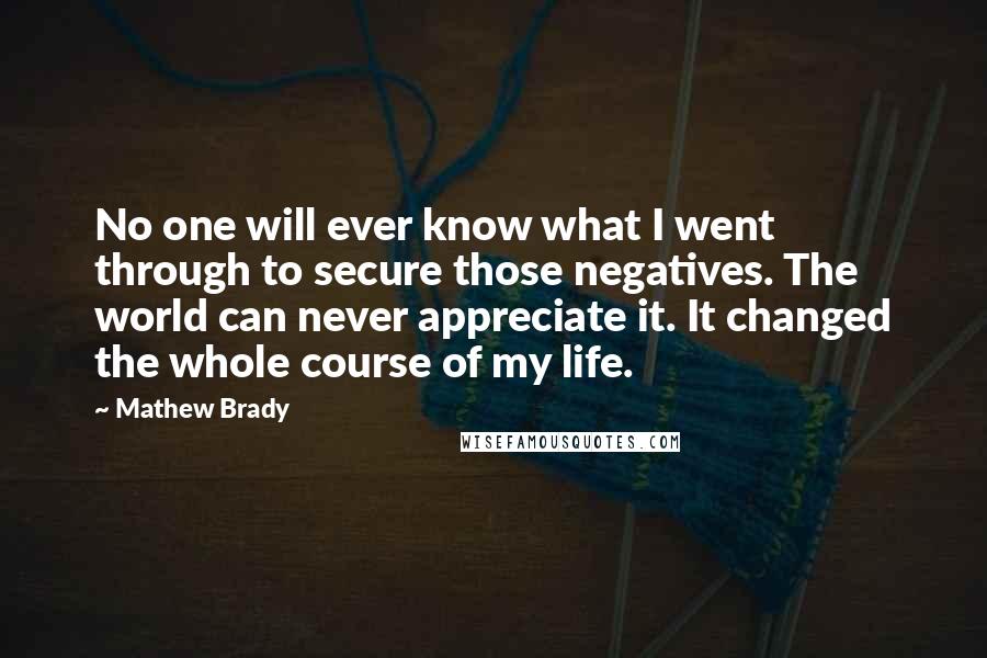 Mathew Brady Quotes: No one will ever know what I went through to secure those negatives. The world can never appreciate it. It changed the whole course of my life.