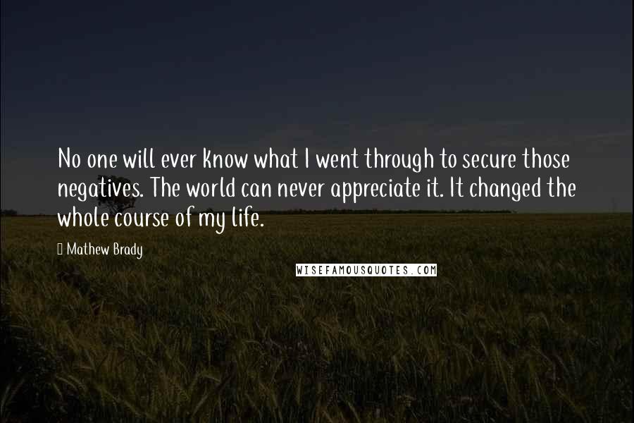 Mathew Brady Quotes: No one will ever know what I went through to secure those negatives. The world can never appreciate it. It changed the whole course of my life.