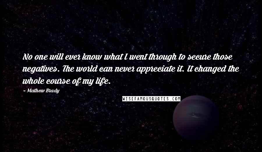 Mathew Brady Quotes: No one will ever know what I went through to secure those negatives. The world can never appreciate it. It changed the whole course of my life.