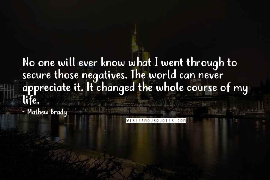 Mathew Brady Quotes: No one will ever know what I went through to secure those negatives. The world can never appreciate it. It changed the whole course of my life.