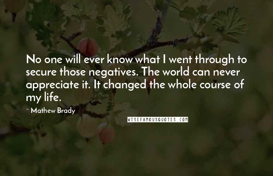 Mathew Brady Quotes: No one will ever know what I went through to secure those negatives. The world can never appreciate it. It changed the whole course of my life.