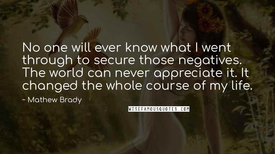 Mathew Brady Quotes: No one will ever know what I went through to secure those negatives. The world can never appreciate it. It changed the whole course of my life.