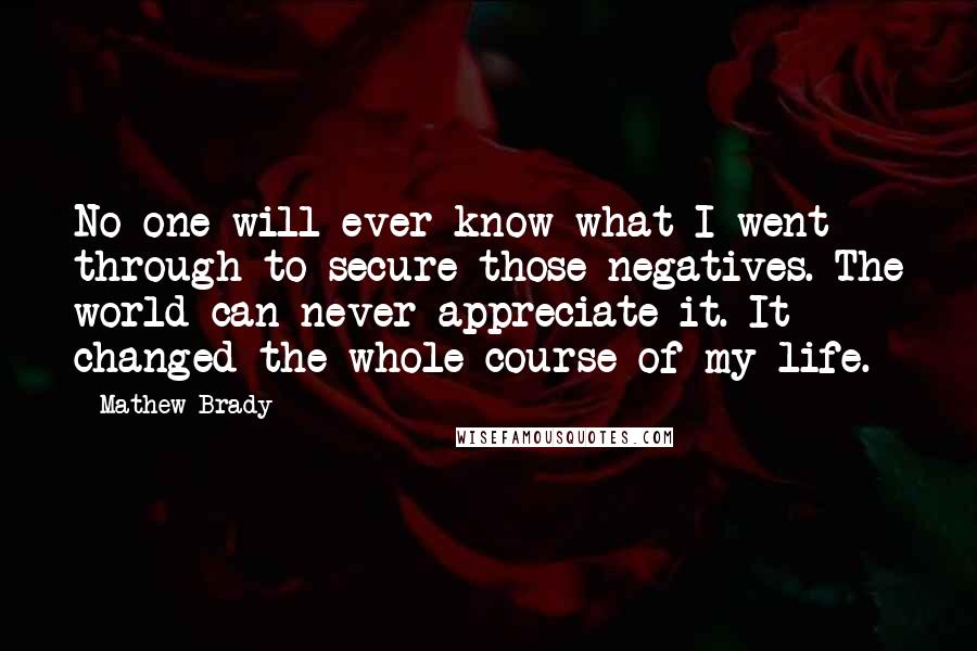 Mathew Brady Quotes: No one will ever know what I went through to secure those negatives. The world can never appreciate it. It changed the whole course of my life.
