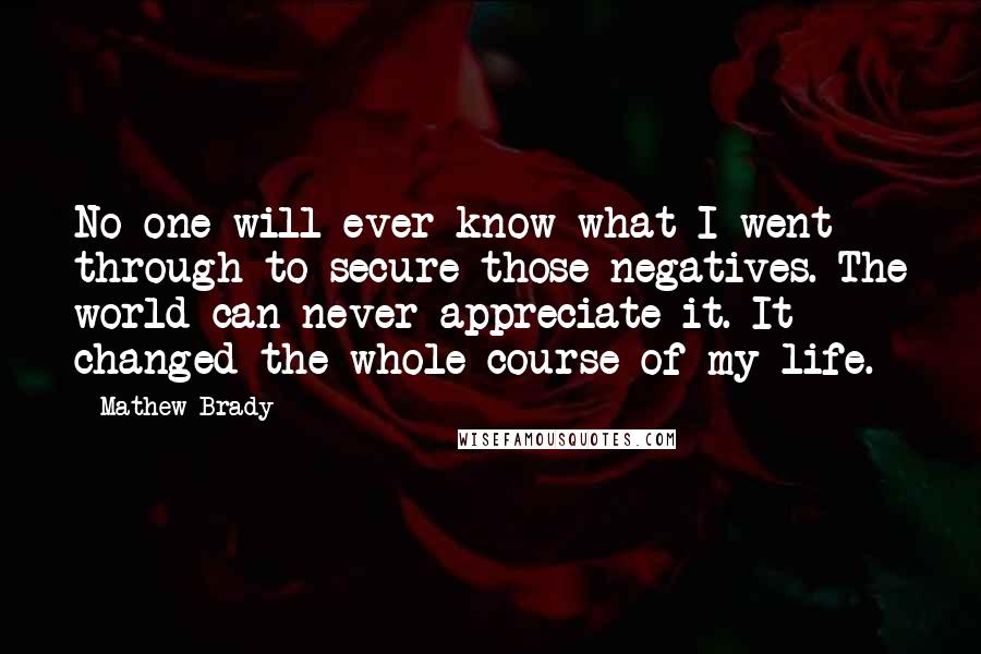 Mathew Brady Quotes: No one will ever know what I went through to secure those negatives. The world can never appreciate it. It changed the whole course of my life.