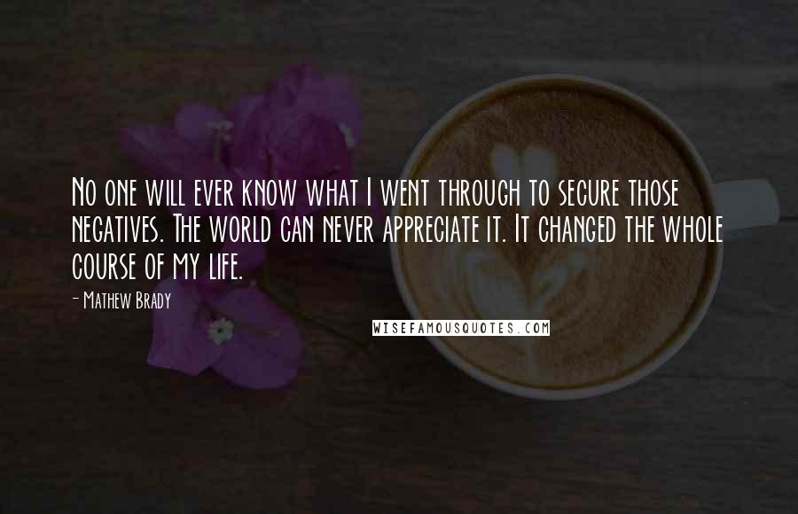 Mathew Brady Quotes: No one will ever know what I went through to secure those negatives. The world can never appreciate it. It changed the whole course of my life.