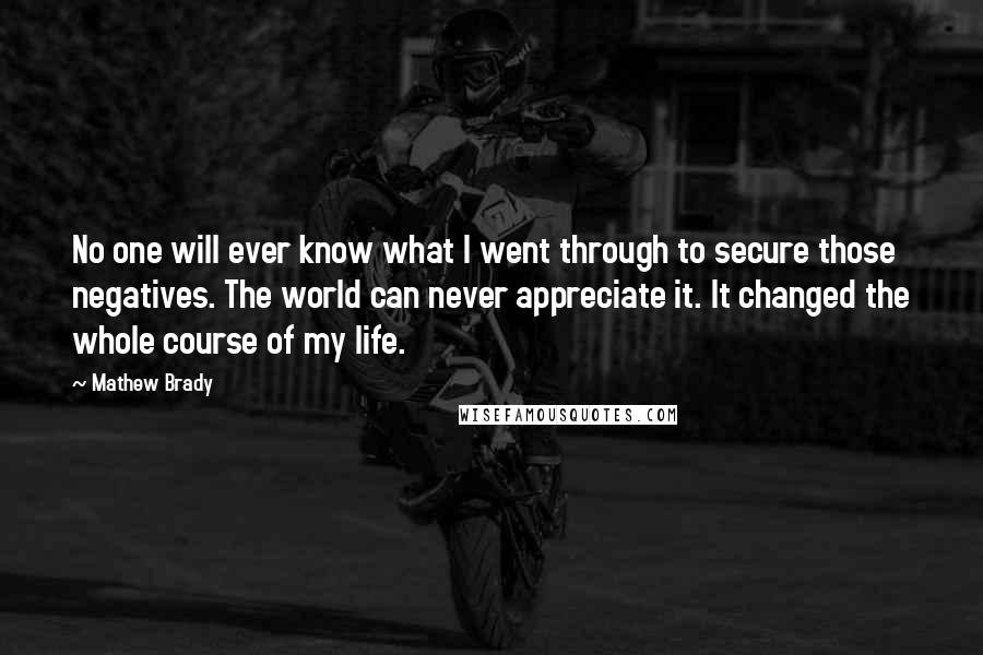 Mathew Brady Quotes: No one will ever know what I went through to secure those negatives. The world can never appreciate it. It changed the whole course of my life.