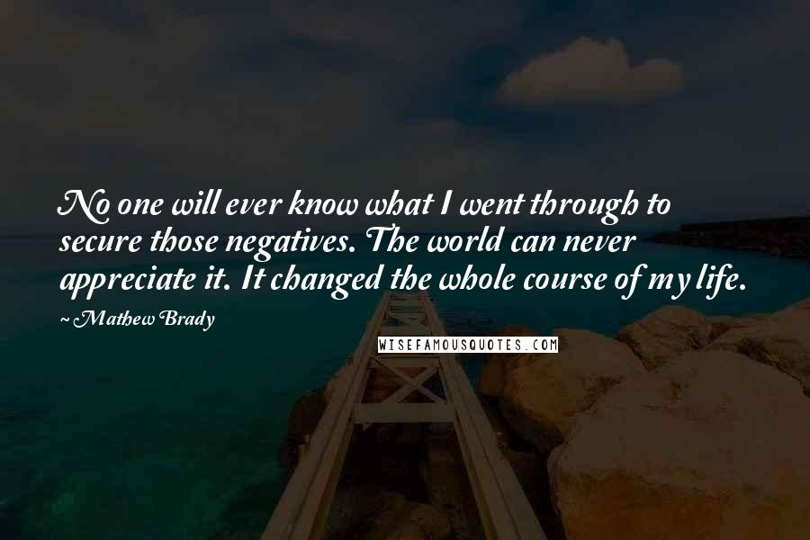Mathew Brady Quotes: No one will ever know what I went through to secure those negatives. The world can never appreciate it. It changed the whole course of my life.