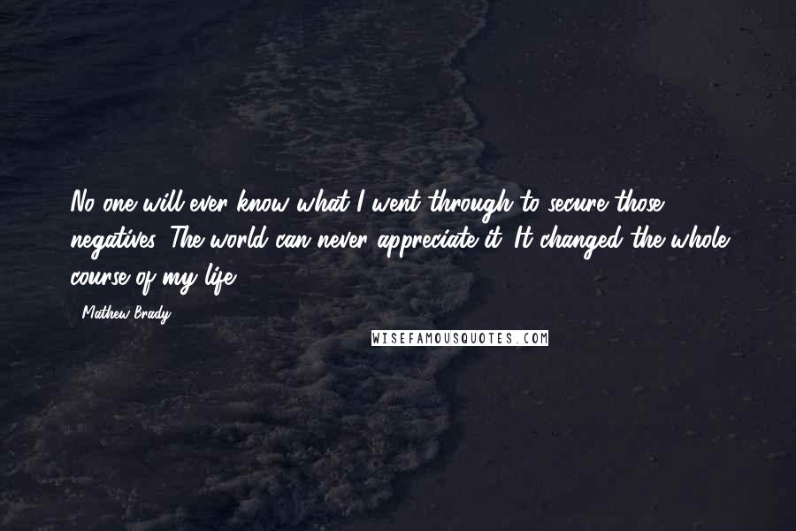 Mathew Brady Quotes: No one will ever know what I went through to secure those negatives. The world can never appreciate it. It changed the whole course of my life.