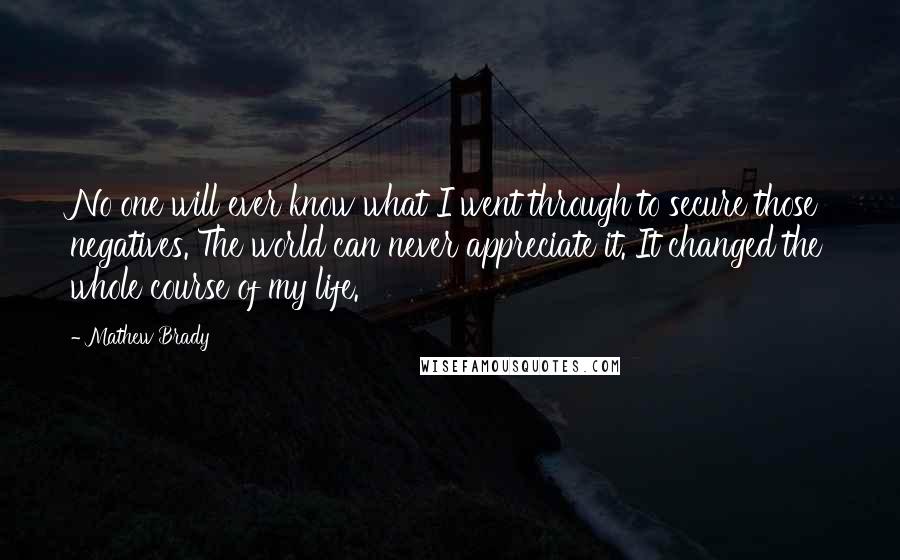 Mathew Brady Quotes: No one will ever know what I went through to secure those negatives. The world can never appreciate it. It changed the whole course of my life.