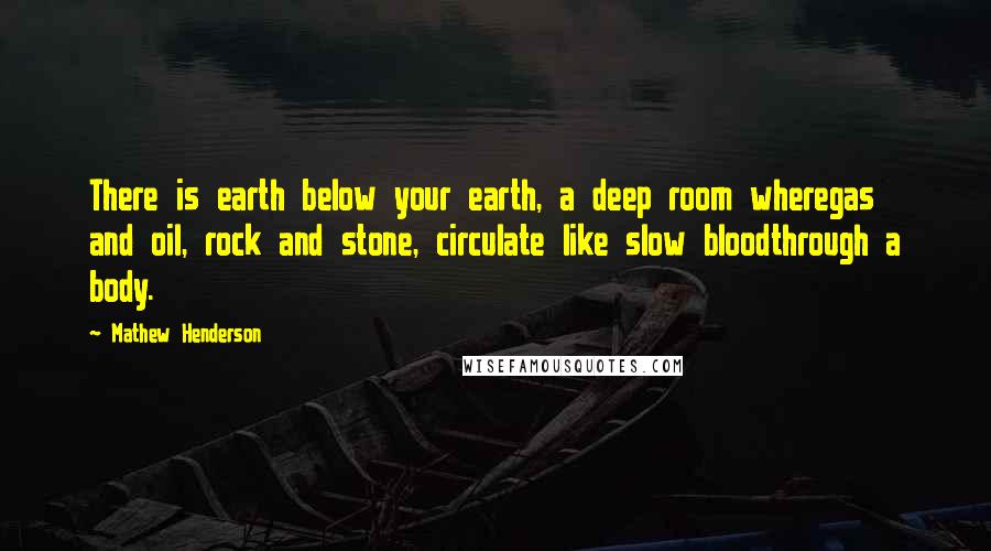 Mathew Henderson Quotes: There is earth below your earth, a deep room wheregas and oil, rock and stone, circulate like slow bloodthrough a body.