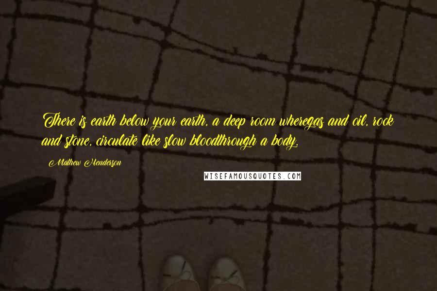 Mathew Henderson Quotes: There is earth below your earth, a deep room wheregas and oil, rock and stone, circulate like slow bloodthrough a body.