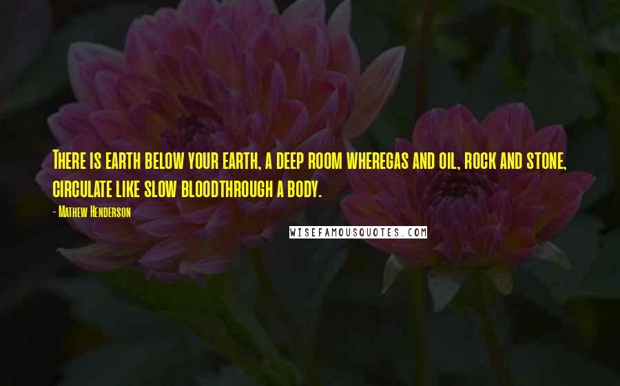 Mathew Henderson Quotes: There is earth below your earth, a deep room wheregas and oil, rock and stone, circulate like slow bloodthrough a body.