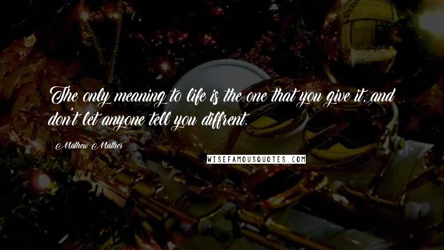 Mathew Mather Quotes: The only meaning to life is the one that you give it, and don't let anyone tell you diffrent.