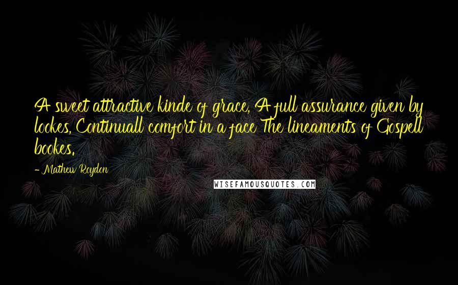 Mathew Roydon Quotes: A sweet attractive kinde of grace, A full assurance given by lookes, Continuall comfort in a face The lineaments of Gospell bookes.