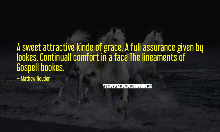 Mathew Roydon Quotes: A sweet attractive kinde of grace, A full assurance given by lookes, Continuall comfort in a face The lineaments of Gospell bookes.