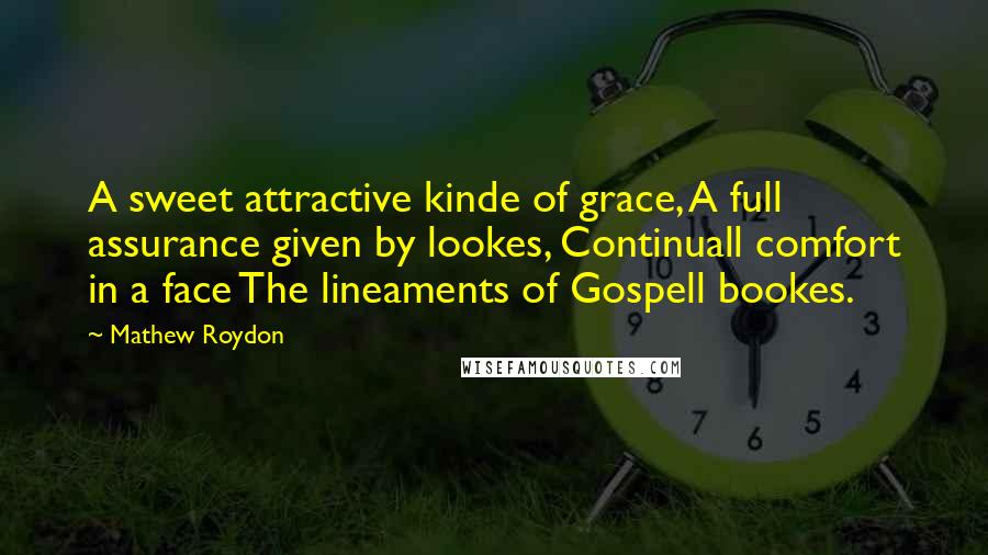 Mathew Roydon Quotes: A sweet attractive kinde of grace, A full assurance given by lookes, Continuall comfort in a face The lineaments of Gospell bookes.