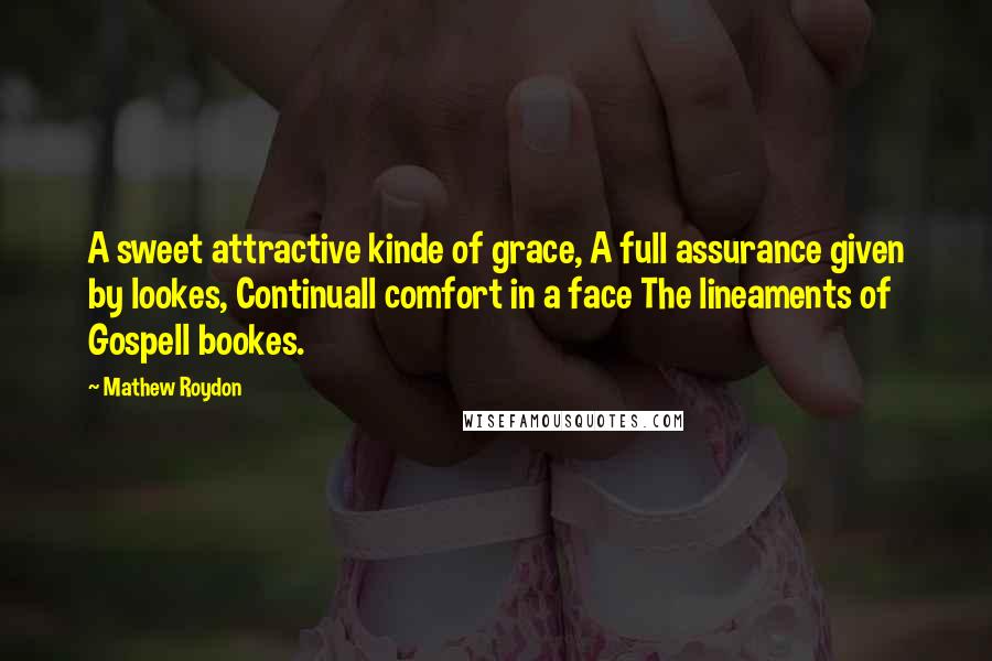 Mathew Roydon Quotes: A sweet attractive kinde of grace, A full assurance given by lookes, Continuall comfort in a face The lineaments of Gospell bookes.