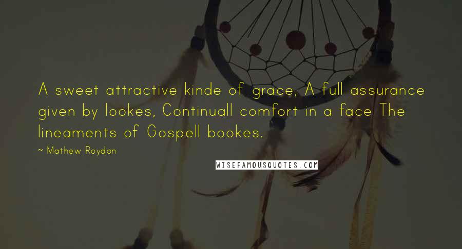 Mathew Roydon Quotes: A sweet attractive kinde of grace, A full assurance given by lookes, Continuall comfort in a face The lineaments of Gospell bookes.