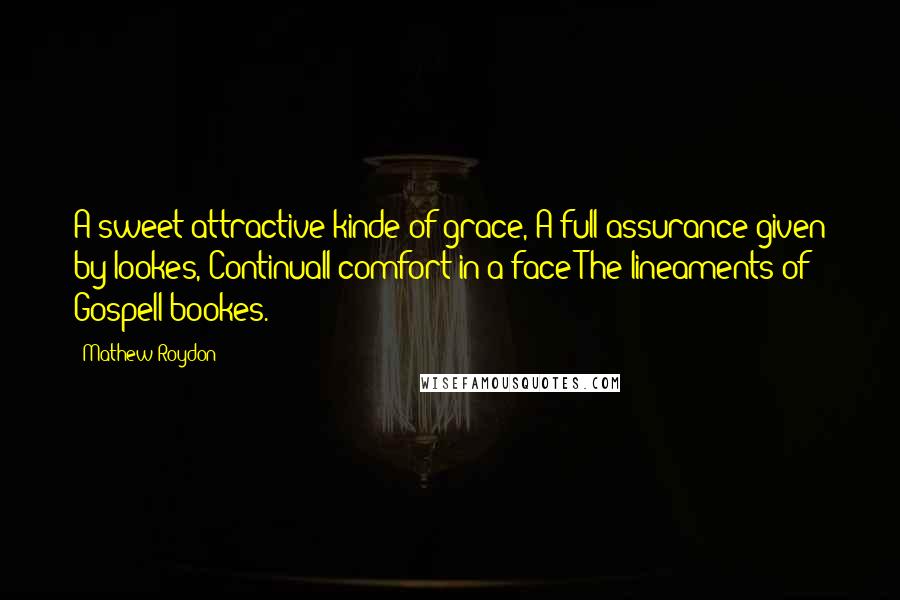 Mathew Roydon Quotes: A sweet attractive kinde of grace, A full assurance given by lookes, Continuall comfort in a face The lineaments of Gospell bookes.