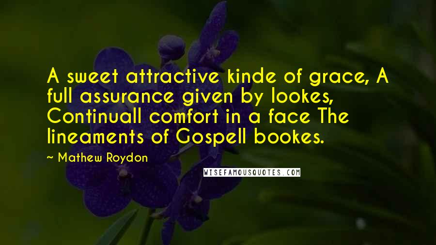 Mathew Roydon Quotes: A sweet attractive kinde of grace, A full assurance given by lookes, Continuall comfort in a face The lineaments of Gospell bookes.