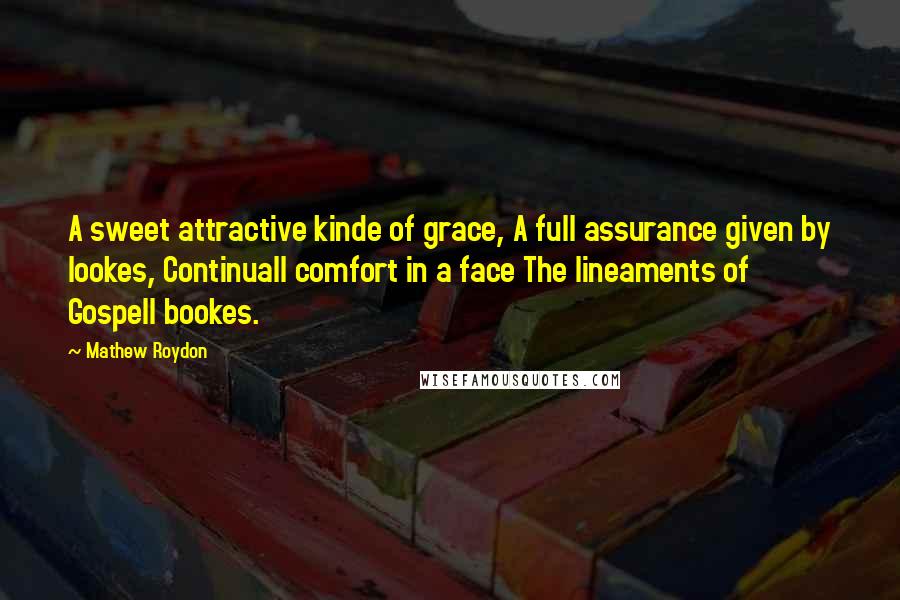 Mathew Roydon Quotes: A sweet attractive kinde of grace, A full assurance given by lookes, Continuall comfort in a face The lineaments of Gospell bookes.