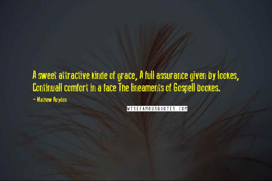 Mathew Roydon Quotes: A sweet attractive kinde of grace, A full assurance given by lookes, Continuall comfort in a face The lineaments of Gospell bookes.