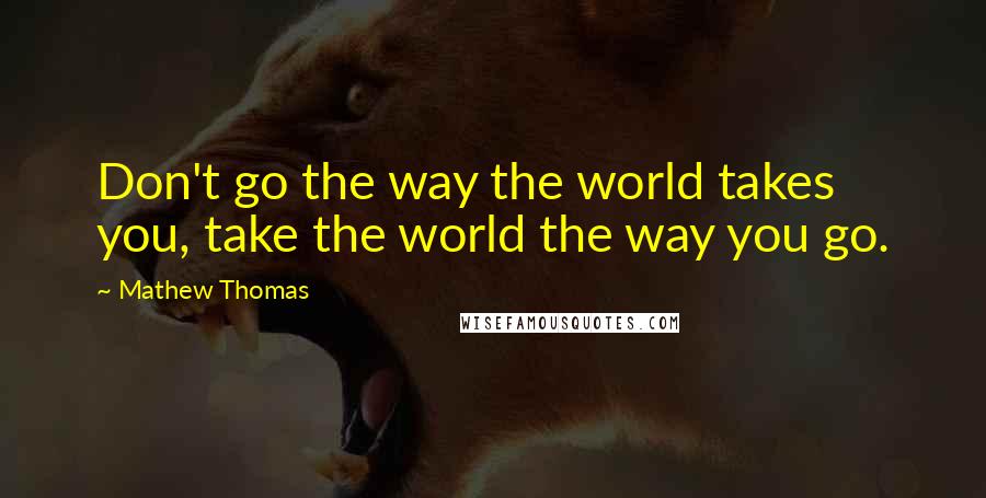 Mathew Thomas Quotes: Don't go the way the world takes you, take the world the way you go.