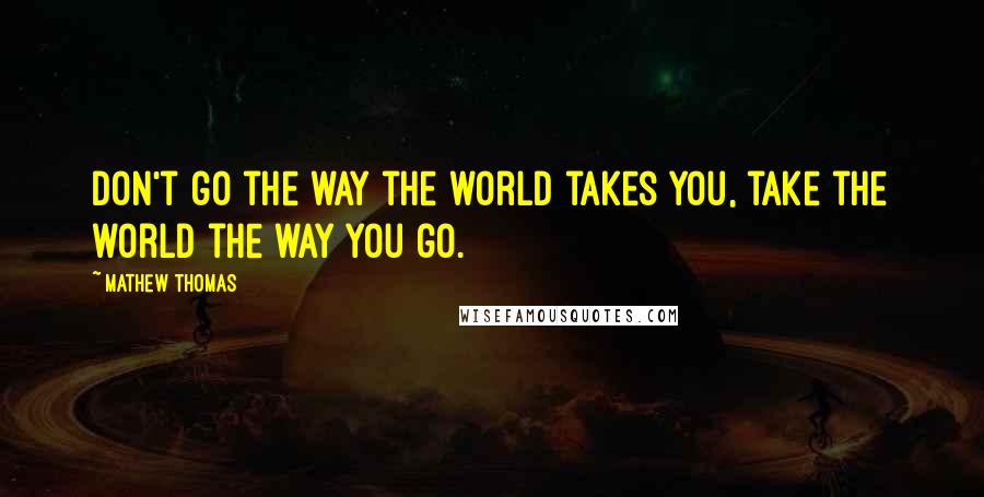 Mathew Thomas Quotes: Don't go the way the world takes you, take the world the way you go.