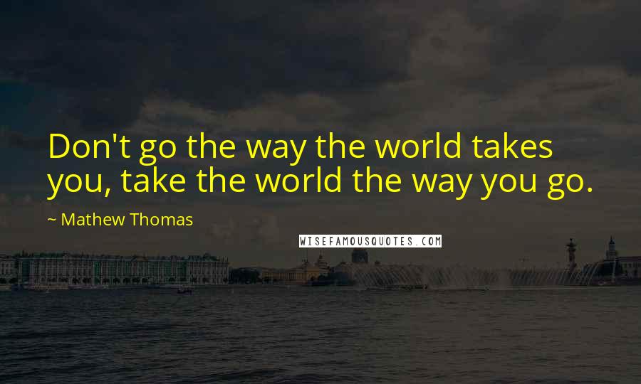 Mathew Thomas Quotes: Don't go the way the world takes you, take the world the way you go.