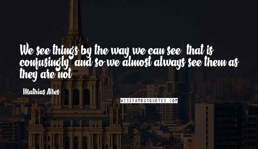 Mathias Aires Quotes: We see things by the way we can see, that is, confusingly, and so we almost always see them as they are not.