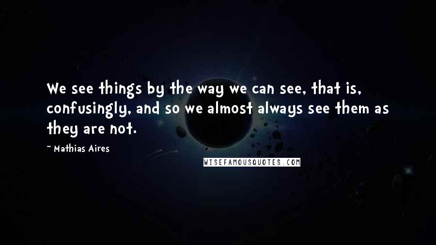 Mathias Aires Quotes: We see things by the way we can see, that is, confusingly, and so we almost always see them as they are not.