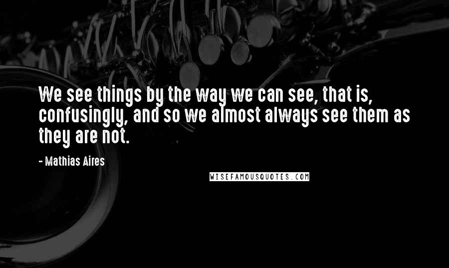 Mathias Aires Quotes: We see things by the way we can see, that is, confusingly, and so we almost always see them as they are not.