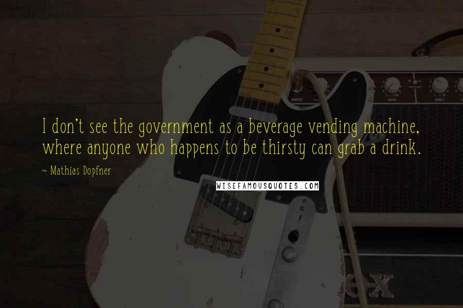 Mathias Dopfner Quotes: I don't see the government as a beverage vending machine, where anyone who happens to be thirsty can grab a drink.