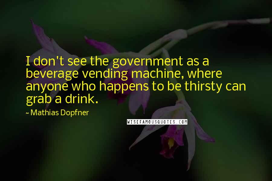 Mathias Dopfner Quotes: I don't see the government as a beverage vending machine, where anyone who happens to be thirsty can grab a drink.