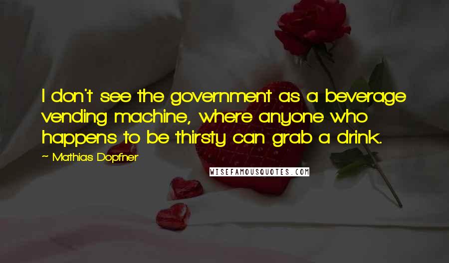 Mathias Dopfner Quotes: I don't see the government as a beverage vending machine, where anyone who happens to be thirsty can grab a drink.
