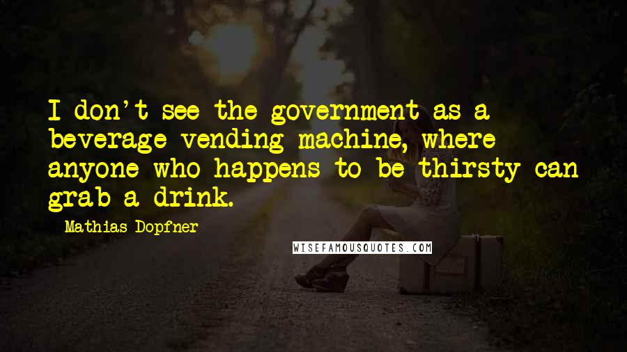 Mathias Dopfner Quotes: I don't see the government as a beverage vending machine, where anyone who happens to be thirsty can grab a drink.