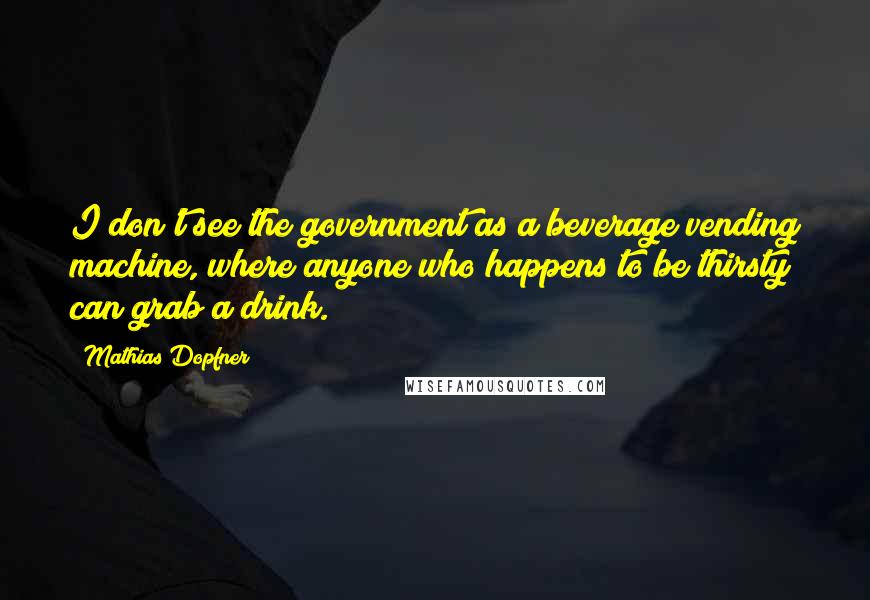 Mathias Dopfner Quotes: I don't see the government as a beverage vending machine, where anyone who happens to be thirsty can grab a drink.