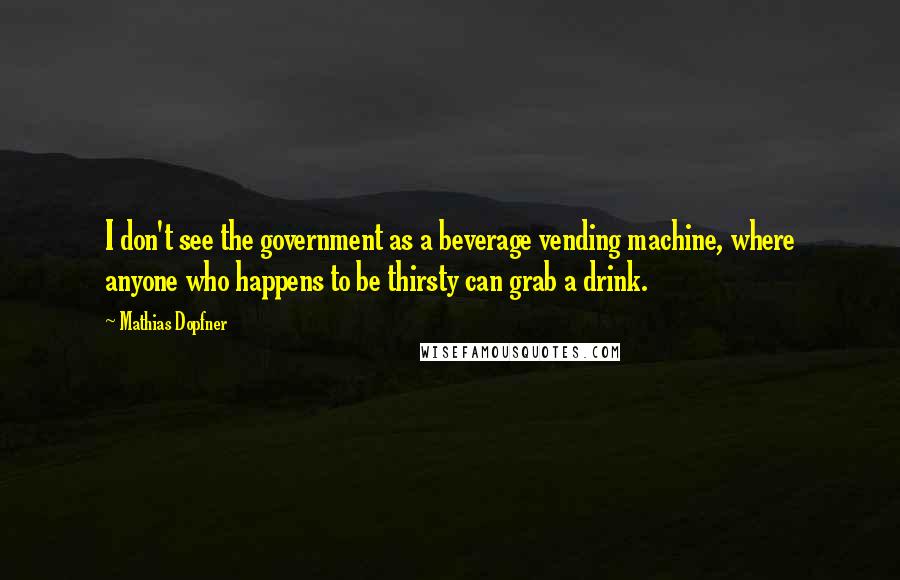 Mathias Dopfner Quotes: I don't see the government as a beverage vending machine, where anyone who happens to be thirsty can grab a drink.