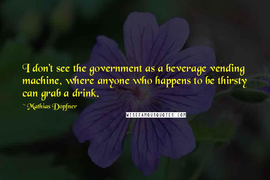 Mathias Dopfner Quotes: I don't see the government as a beverage vending machine, where anyone who happens to be thirsty can grab a drink.