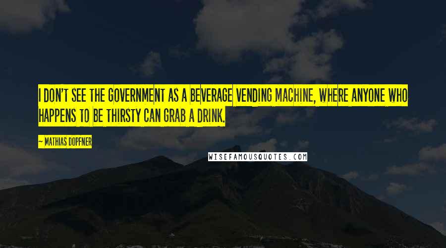 Mathias Dopfner Quotes: I don't see the government as a beverage vending machine, where anyone who happens to be thirsty can grab a drink.