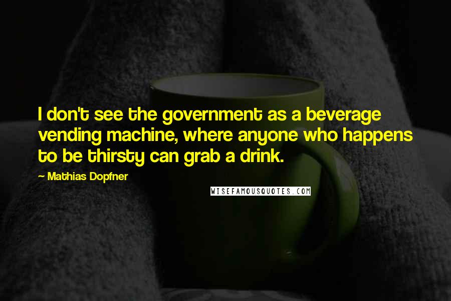 Mathias Dopfner Quotes: I don't see the government as a beverage vending machine, where anyone who happens to be thirsty can grab a drink.