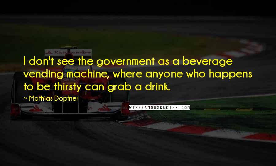 Mathias Dopfner Quotes: I don't see the government as a beverage vending machine, where anyone who happens to be thirsty can grab a drink.