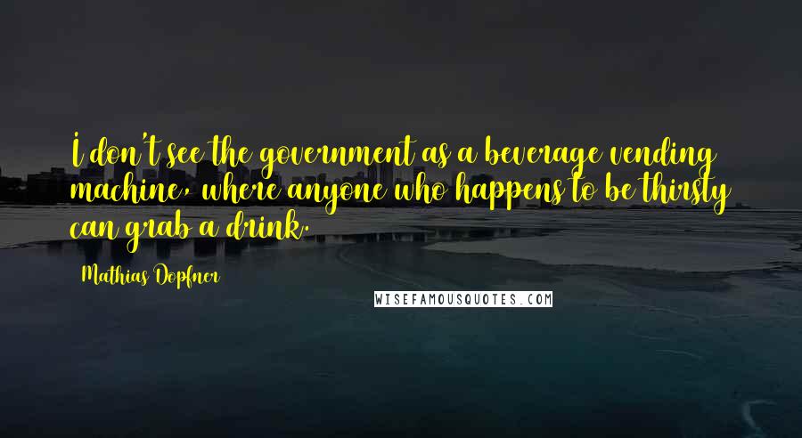 Mathias Dopfner Quotes: I don't see the government as a beverage vending machine, where anyone who happens to be thirsty can grab a drink.