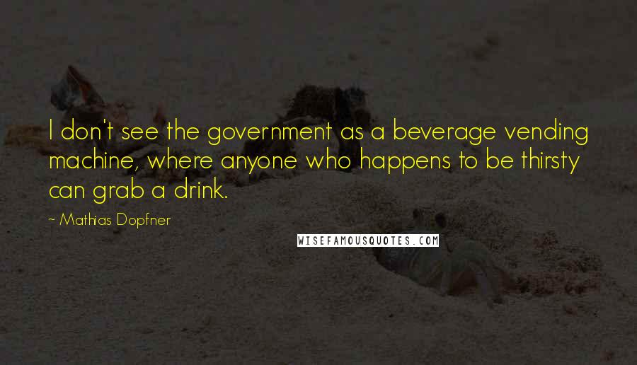 Mathias Dopfner Quotes: I don't see the government as a beverage vending machine, where anyone who happens to be thirsty can grab a drink.