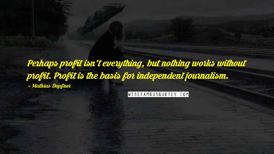 Mathias Dopfner Quotes: Perhaps profit isn't everything, but nothing works without profit. Profit is the basis for independent journalism.