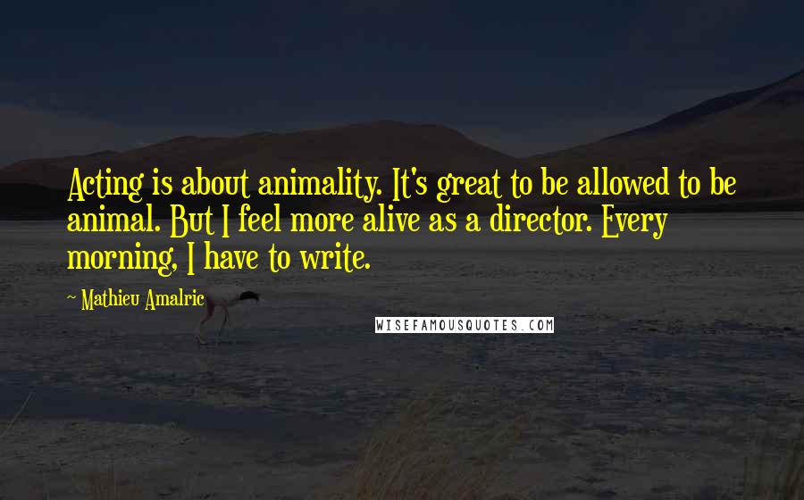 Mathieu Amalric Quotes: Acting is about animality. It's great to be allowed to be animal. But I feel more alive as a director. Every morning, I have to write.