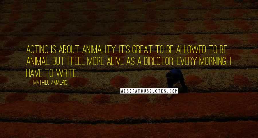Mathieu Amalric Quotes: Acting is about animality. It's great to be allowed to be animal. But I feel more alive as a director. Every morning, I have to write.