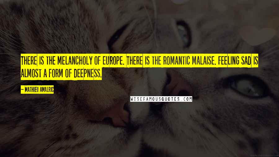 Mathieu Amalric Quotes: There is the melancholy of Europe. There is the romantic malaise. Feeling sad is almost a form of deepness.