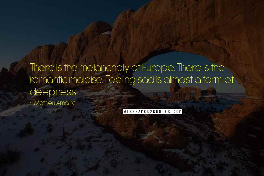 Mathieu Amalric Quotes: There is the melancholy of Europe. There is the romantic malaise. Feeling sad is almost a form of deepness.